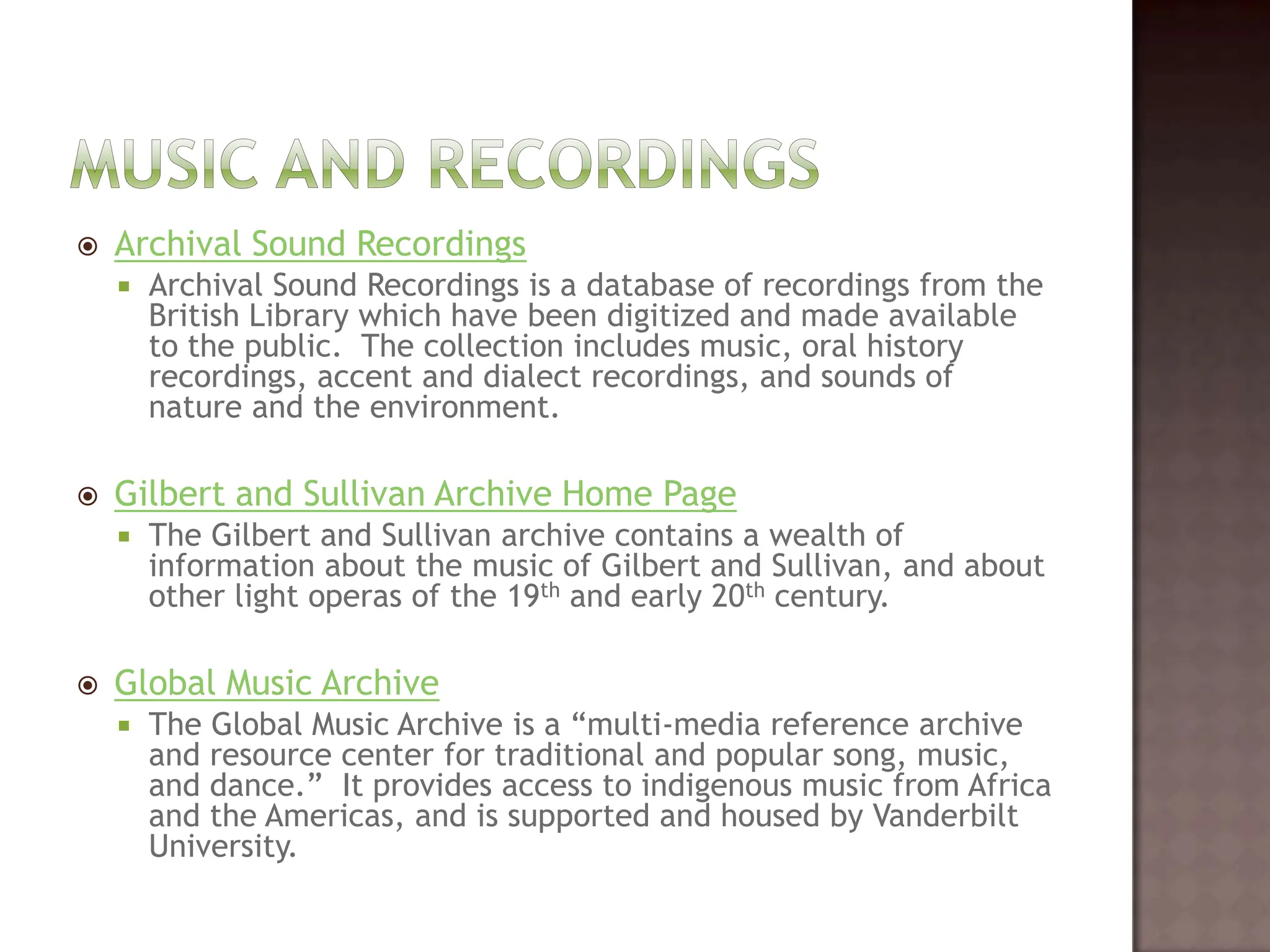 Music and recordingsArchival Sound RecordingsArchival Sound Recordings is a database of recordings from the British Library which have been digitized and made available to the public.  The collection includes music, oral history recordings, accent and dialect recordings, and sounds of nature and the environment.   Gilbert and Sullivan Archive Home PageThe Gilbert and Sullivan archive contains a wealth of information about the music of Gilbert and Sullivan, and about other light operas of the 19th and early 20th century.  Global Music ArchiveThe Global Music Archive is a “multi-media reference archive and resource center for traditional and popular song, music, and dance.”  It provides access to indigenous music from Africa and the Americas, and is supported and housed by Vanderbilt University.