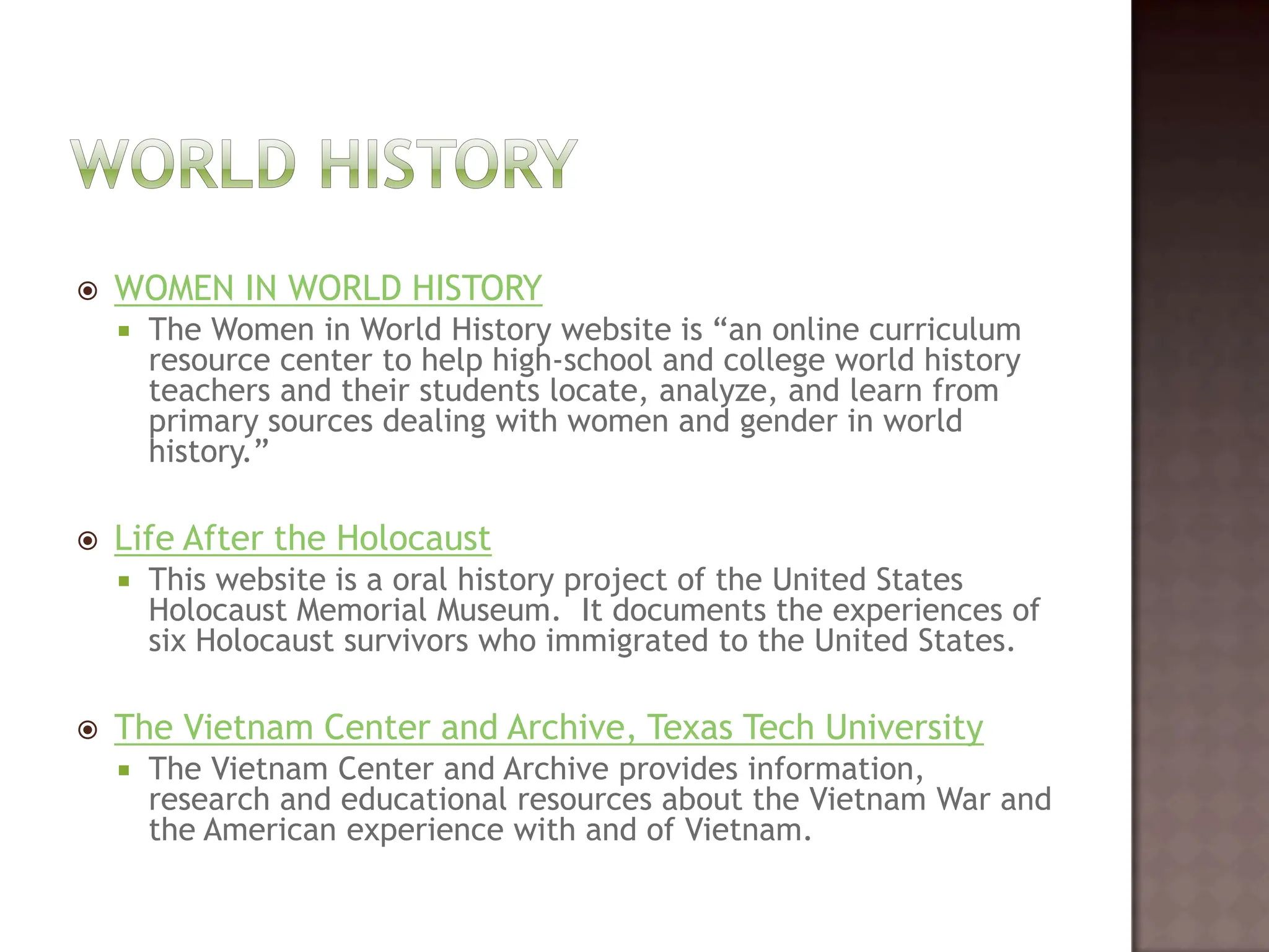 World HistoryWOMEN IN WORLD HISTORYThe Women in World History website is “an online curriculum resource center to help high-school and college world history teachers and their students locate, analyze, and learn from primary sources dealing with women and gender in world history.”   Life After the HolocaustThis website is a oral history project of the United States Holocaust Memorial Museum.  It documents the experiences of six Holocaust survivors who immigrated to the United States.   The Vietnam Center and Archive, Texas Tech UniversityThe Vietnam Center and Archive provides information, research and educational resources about the Vietnam War and the American experience with and of Vietnam.