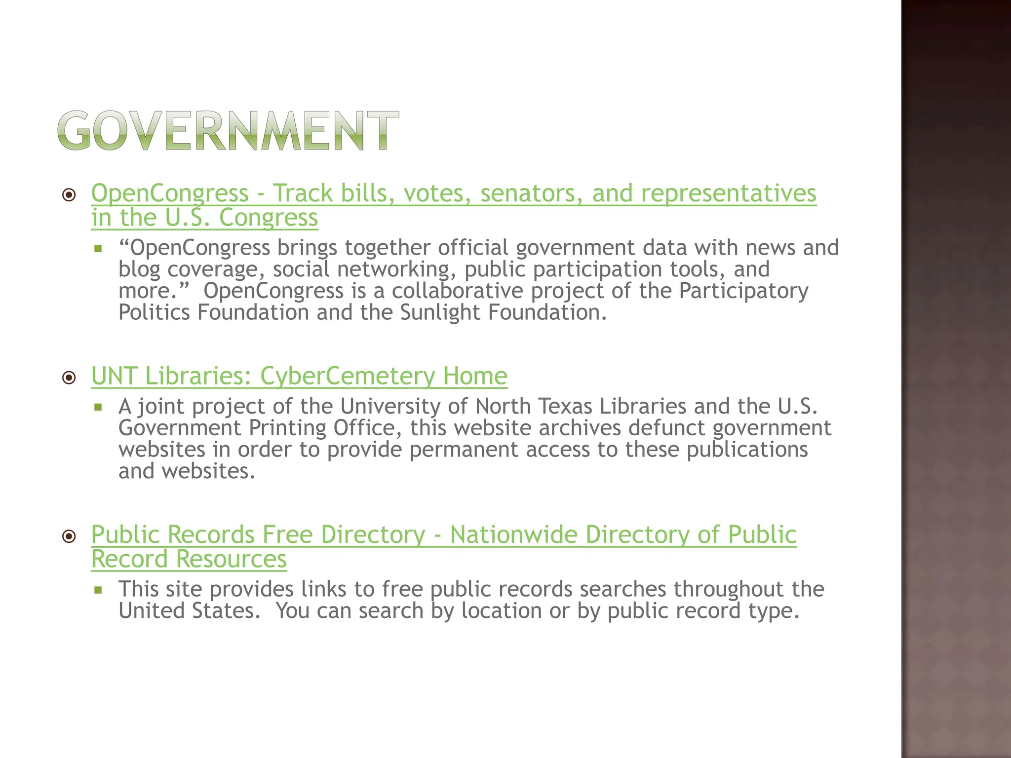 GovernmentOpenCongress - Track bills, votes, senators, and representatives in the U.S. Congress“OpenCongress brings together official government data with news and blog coverage, social networking, public participation tools, and more.”  OpenCongress is a collaborative project of the Participatory Politics Foundation and the Sunlight Foundation.   UNT Libraries: CyberCemetery HomeA joint project of the University of North Texas Libraries and the U.S. Government Printing Office, this website archives defunct government websites in order to provide permanent access to these publications and websites.   Public Records Free Directory - Nationwide Directory of Public Record ResourcesThis site provides links to free public records searches throughout the United States.  You can search by location or by public record type.	