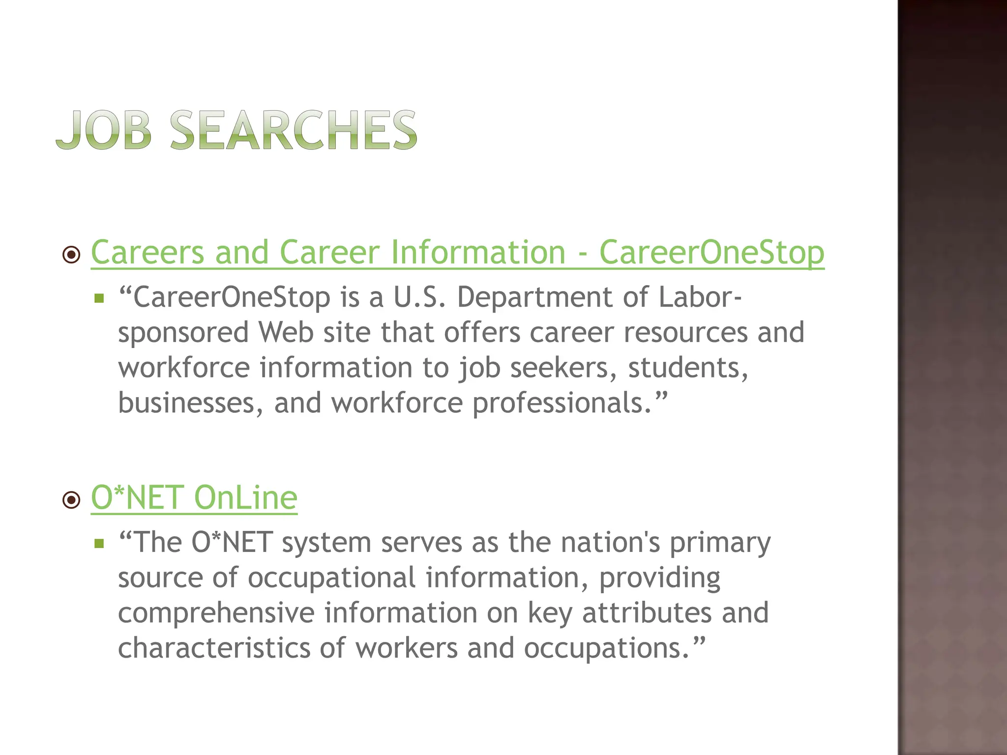 Job SearchesCareers and Career Information - CareerOneStop“CareerOneStopis a U.S. Department of Labor-sponsored Web site that offers career resources and workforce information to job seekers, students, businesses, and workforce professionals.” O*NET OnLine“The O*NET system serves as the nation's primary source of occupational information, providing comprehensive information on key attributes and characteristics of workers and occupations.”