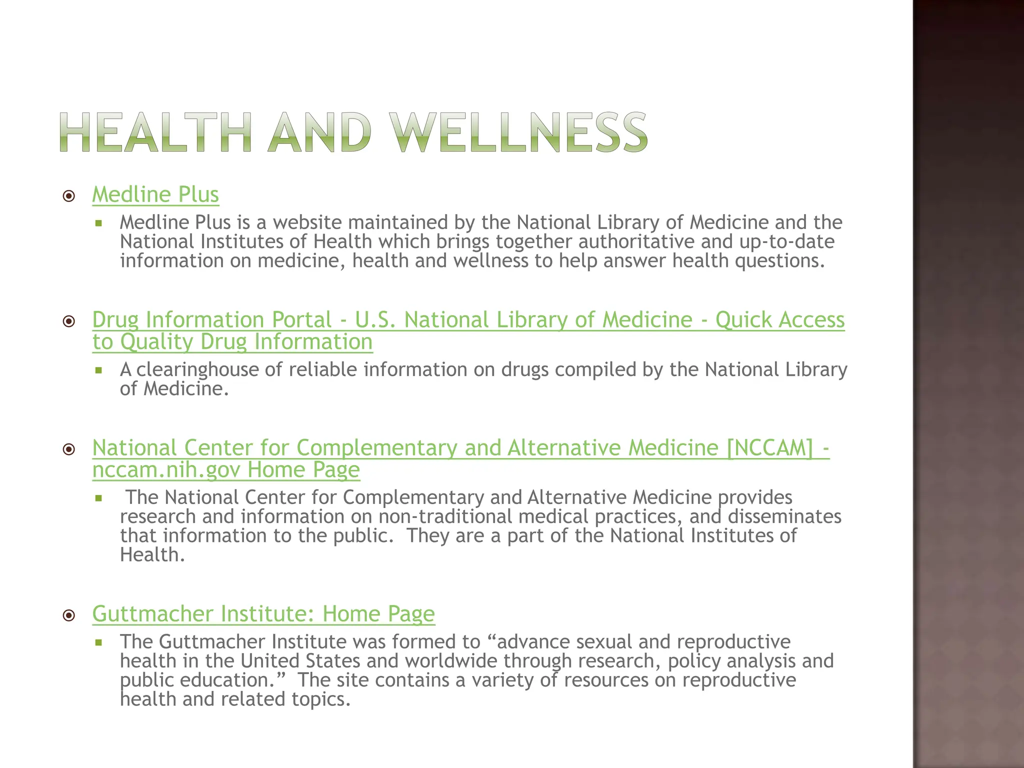 Health and WellnessMedline PlusMedline Plus is a website maintained by the National Library of Medicine and the National Institutes of Health which brings together authoritative and up-to-date information on medicine, health and wellness to help answer health questions.  Drug Information Portal - U.S. National Library of Medicine - Quick Access to Quality Drug InformationA clearinghouse of reliable information on drugs compiled by the National Library of Medicine.   National Center for Complementary and Alternative Medicine [NCCAM] - nccam.nih.gov Home Page The National Center for Complementary and Alternative Medicine provides research and information on non-traditional medical practices, and disseminates that information to the public.  They are a part of the National Institutes of Health. Guttmacher Institute: Home PageThe Guttmacher Institute was formed to “advance sexual and reproductive health in the United States and worldwide through research, policy analysis and public education.”  The site contains a variety of resources on reproductive health and related topics.