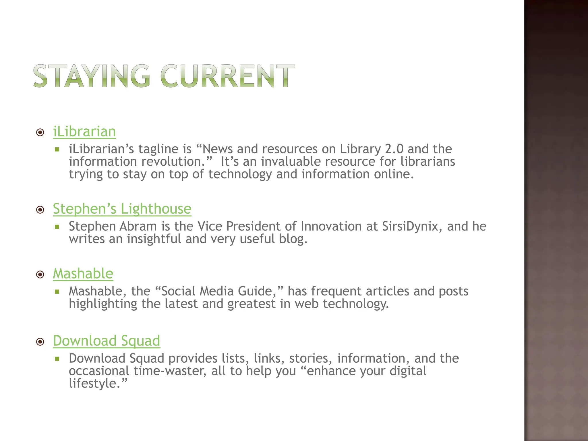 Staying currentiLibrarianiLibrarian’s tagline is “News and resources on Library 2.0 and the information revolution.”  It’s an invaluable resource for librarians trying to stay on top of technology and information online.  Stephen’s LighthouseStephen Abram is the Vice President of Innovation at SirsiDynix, and he writes an insightful and very useful blog.  MashableMashable, the “Social Media Guide,” has frequent articles and posts highlighting the latest and greatest in web technology.   Download SquadDownload Squad provides lists, links, stories, information, and the occasional time-waster, all to help you “enhance your digital lifestyle.”