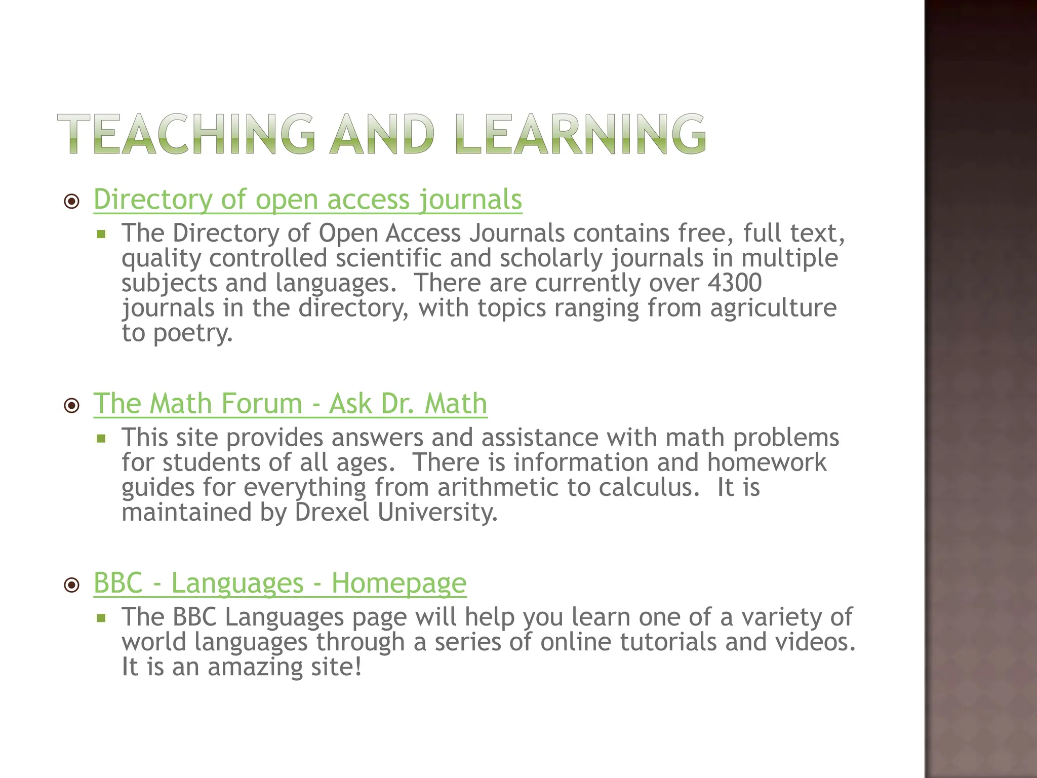 Teaching and LearningDirectory of open access journalsThe Directory of Open Access Journals contains free, full text, quality controlled scientific and scholarly journals in multiple subjects and languages.  There are currently over 4300 journals in the directory, with topics ranging from agriculture to poetry.  The Math Forum - Ask Dr. MathThis site provides answers and assistance with math problems for students of all ages.  There is information and homework guides for everything from arithmetic to calculus.  It is maintained by Drexel University.   BBC - Languages - HomepageThe BBC Languages page will help you learn one of a variety of world languages through a series of online tutorials and videos.  It is an amazing site!