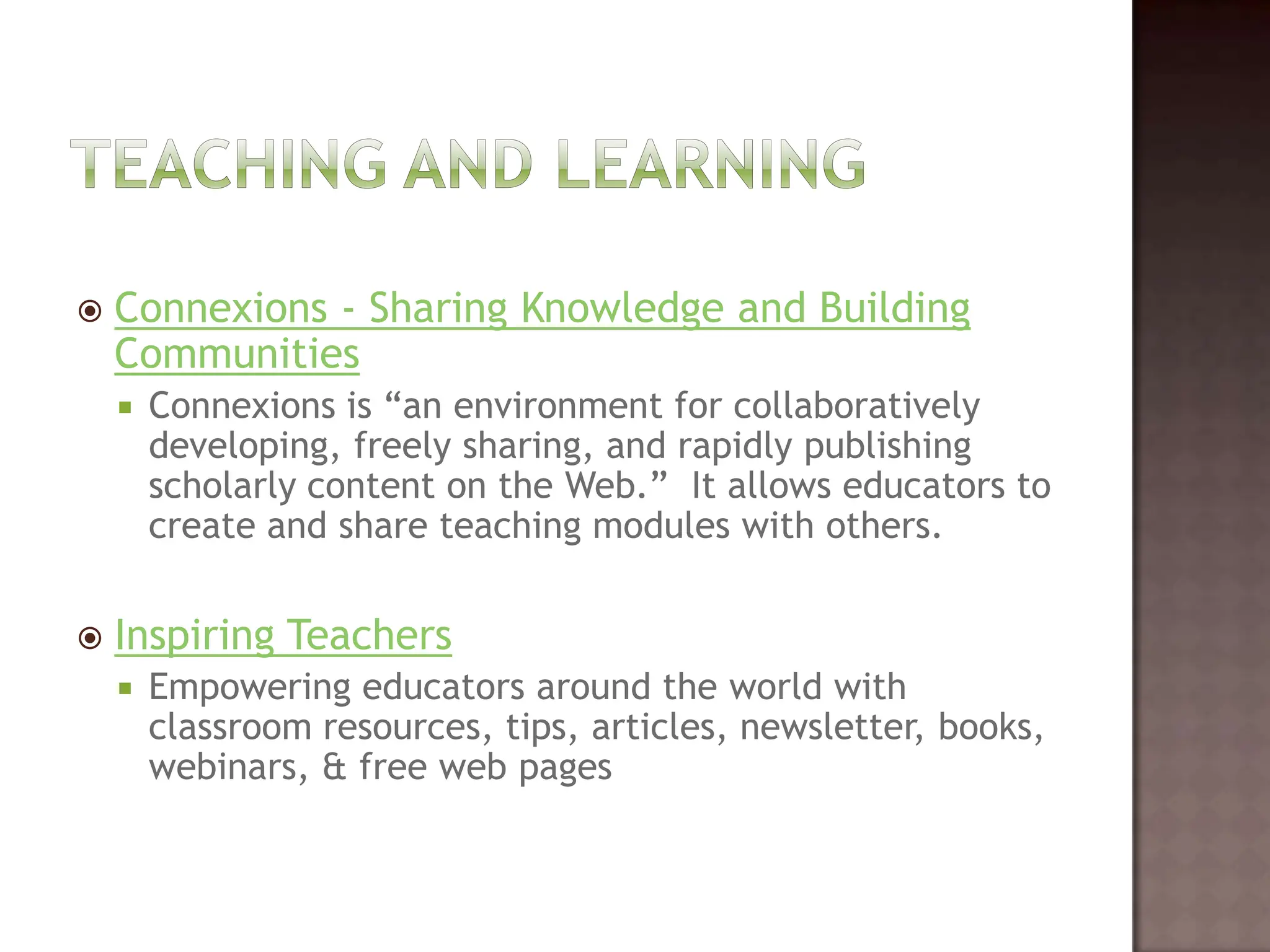 Teaching and LearningConnexions - Sharing Knowledge and Building CommunitiesConnexions is “an environment for collaboratively developing, freely sharing, and rapidly publishing scholarly content on the Web.”  It allows educators to create and share teaching modules with others.   Inspiring Teachers Empowering educators around the world with classroom resources, tips, articles, newsletter, books, webinars, & free web pages