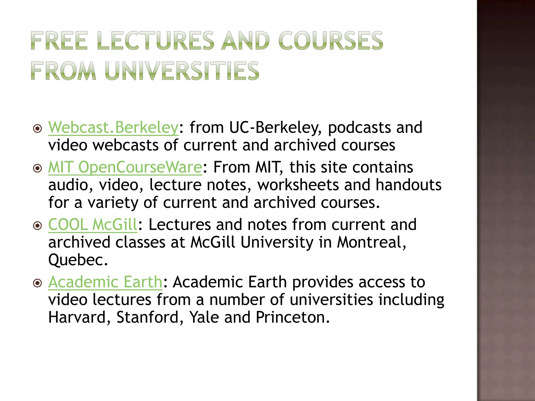Free lectures and courses from universitiesWebcast.Berkeley: from UC-Berkeley, podcasts and video webcasts of current and archived coursesMIT OpenCourseWare: From MIT, this site contains audio, video, lecture notes, worksheets and handouts for a variety of current and archived courses.  COOL McGill: Lectures and notes from current and archived classes at McGill University in Montreal, Quebec. Academic Earth: Academic Earth provides access to video lectures from a number of universities including Harvard, Stanford, Yale and Princeton.   