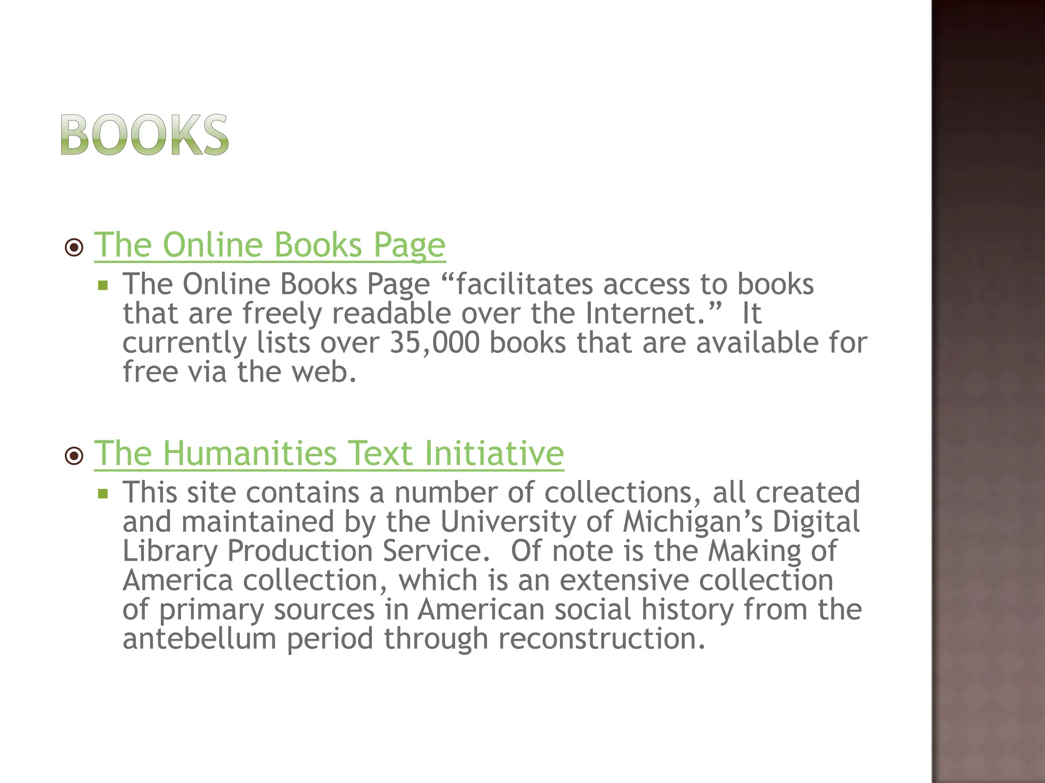 BooksThe Online Books PageThe Online Books Page “facilitates access to books that are freely readable over the Internet.”  It currently lists over 35,000 books that are available for free via the web.  The Humanities Text InitiativeThis site contains a number of collections, all created and maintained by the University of Michigan’s Digital Library Production Service.  Of note is the Making of America collection, which is an extensive collection of primary sources in American social history from the antebellum period through reconstruction.   