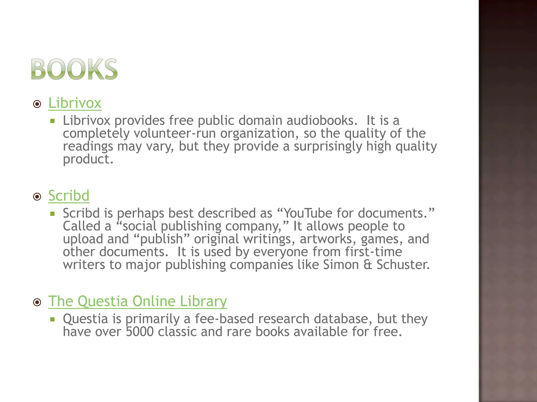 BooksLibrivoxLibrivox provides free public domain audiobooks.  It is a completely volunteer-run organization, so the quality of the readings may vary, but they provide a surprisingly high quality product.   ScribdScribd is perhaps best described as “YouTube for documents.”  Called a “social publishing company,” It allows people to upload and “publish” original writings, artworks, games, and other documents.  It is used by everyone from first-time writers to major publishing companies like Simon & Schuster.   The Questia Online Library Questia is primarily a fee-based research database, but they have over 5000 classic and rare books available for free.  