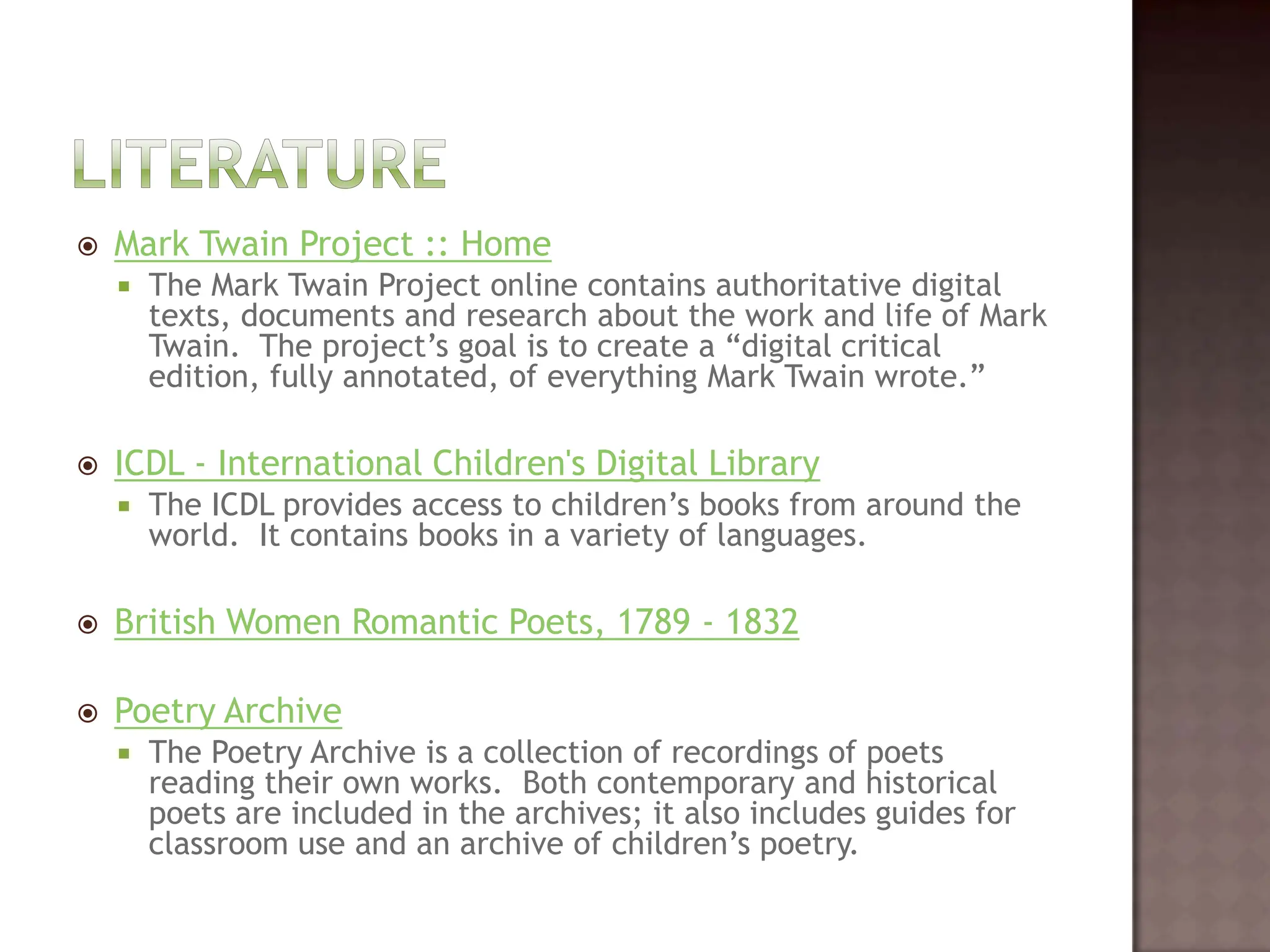 LiteratureMark Twain Project :: HomeThe Mark Twain Project online contains authoritative digital texts, documents and research about the work and life of Mark Twain.  The project’s goal is to create a “digital critical edition, fully annotated, of everything Mark Twain wrote.” ICDL - International Children's Digital LibraryThe ICDL provides access to children’s books from around the world.  It contains books in a variety of languages.   British Women Romantic Poets, 1789 - 1832 Poetry ArchiveThe Poetry Archive is a collection of recordings of poets reading their own works.  Both contemporary and historical poets are included in the archives; it also includes guides for classroom use and an archive of children’s poetry.