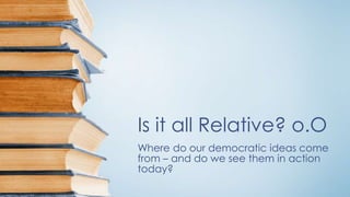 Is it all Relative? o.O
Where do our democratic ideas come
from – and do we see them in action
today?
 