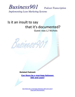 Business901                      Podcast Transcription
Implementing Lean Marketing Systems



Is it an insult to say
             that it's documented?
                             Guest was LJ Nichols




          Related Podcast:
           Can there be a marriage between
                    ISO and Lean?




            Can there be a marriage between ISO and Lean?
                        Copyright Business901
 