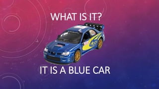 WHAT IS IT?
IT IS A BLUE CAR
 