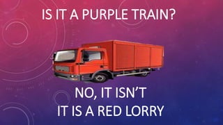 IS IT A PURPLE TRAIN?
NO, IT ISN’T
IT IS A RED LORRY
 