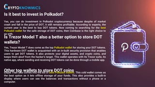 Is it best to invest in Polkadot?
Yes, you can do investment in Polkadot cryptocurrency because despite of market
crash and fall in the price of DOT, it still remains profitable. According to experts, the
current year is the best to buy DOT tokens. Now coming to searching for the best
Polkadot wallet for the safe storage of DOT coins, then Coinbase is the right choice to
go with.
Is Trezor Model T also a better option to store DOT
wallets?
Yes, Trezor Model T does come as the top Polkadot wallet for storing your DOT tokens.
This hardware DOT wallet is acquainted with an in-built security provision that enables
users to get DOT tokens. It also protects your digital assets, and crypto coins, and
keeps them aloof from the hacker's target. This wallet operates with its Trezor suite, its
native app, where sending and receiving DOT tokens can be done through a mobile app.
Other top wallets to store DOT coins
Ellipal Titan also comes into the list of best Polkadot wallets. This cold wallet comes as
the best option as it lets offline storage of your funds. This also provides a built-in
display where users can see the balances and transactions without a phone or a
computer.
 