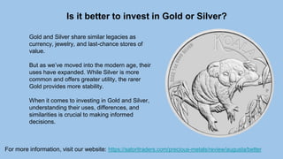 Is it better to invest in Gold or Silver?
For more information, visit our website: https://satoritraders.com/precious-metals/review/augusta/better
Gold and Silver share similar legacies as
currency, jewelry, and last-chance stores of
value.
But as we’ve moved into the modern age, their
uses have expanded. While Silver is more
common and offers greater utility, the rarer
Gold provides more stability.
When it comes to investing in Gold and Silver,
understanding their uses, differences, and
similarities is crucial to making informed
decisions.
 