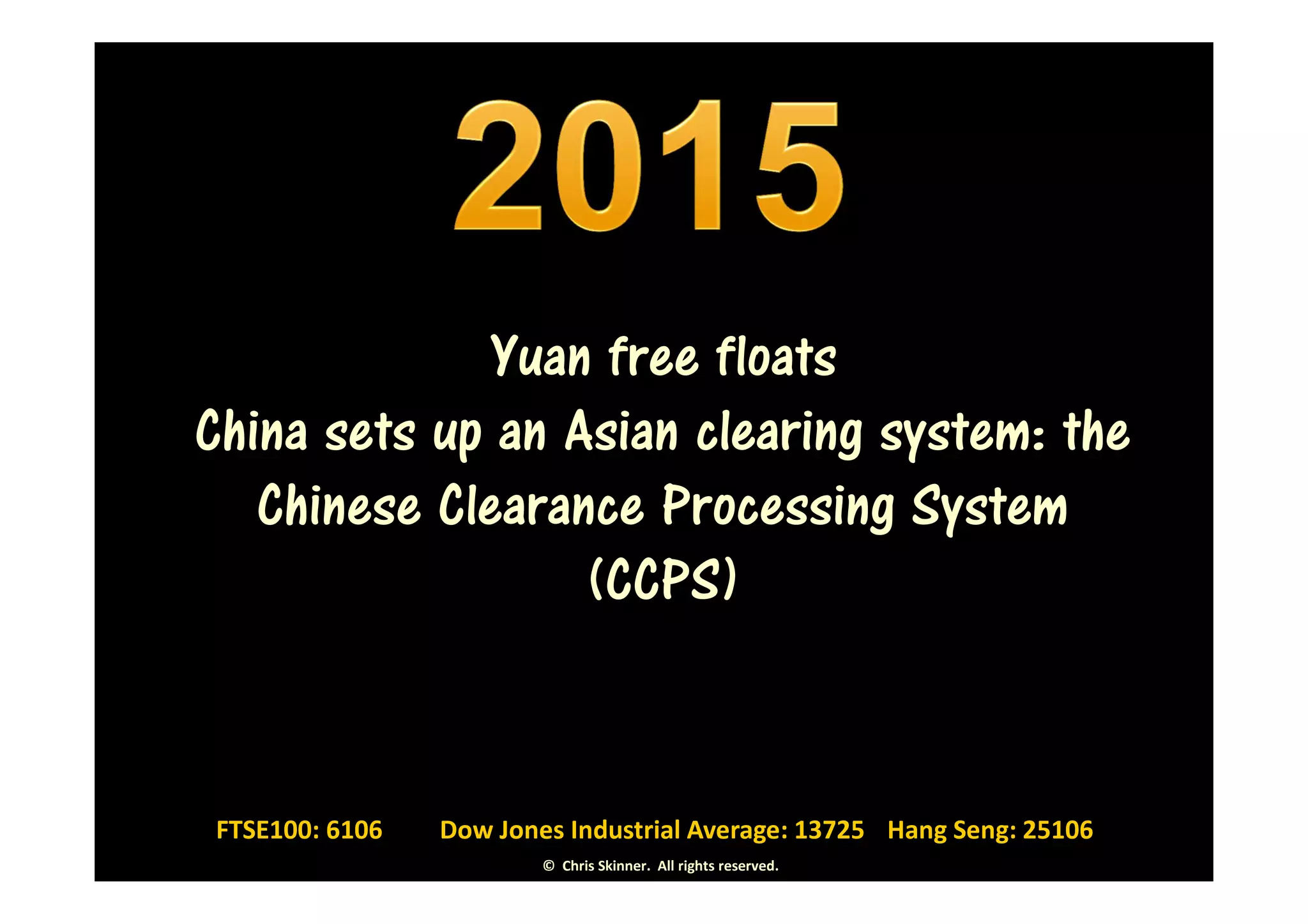 Yuan free floats
China sets up an Asian clearing system: the
   Chinese Clearance Processing System
                  (CCPS)


FTSE100: 6106   Dow Jones Industrial Average: 13725 Hang Seng: 25106
                        © Chris Skinner. All rights reserved.
 