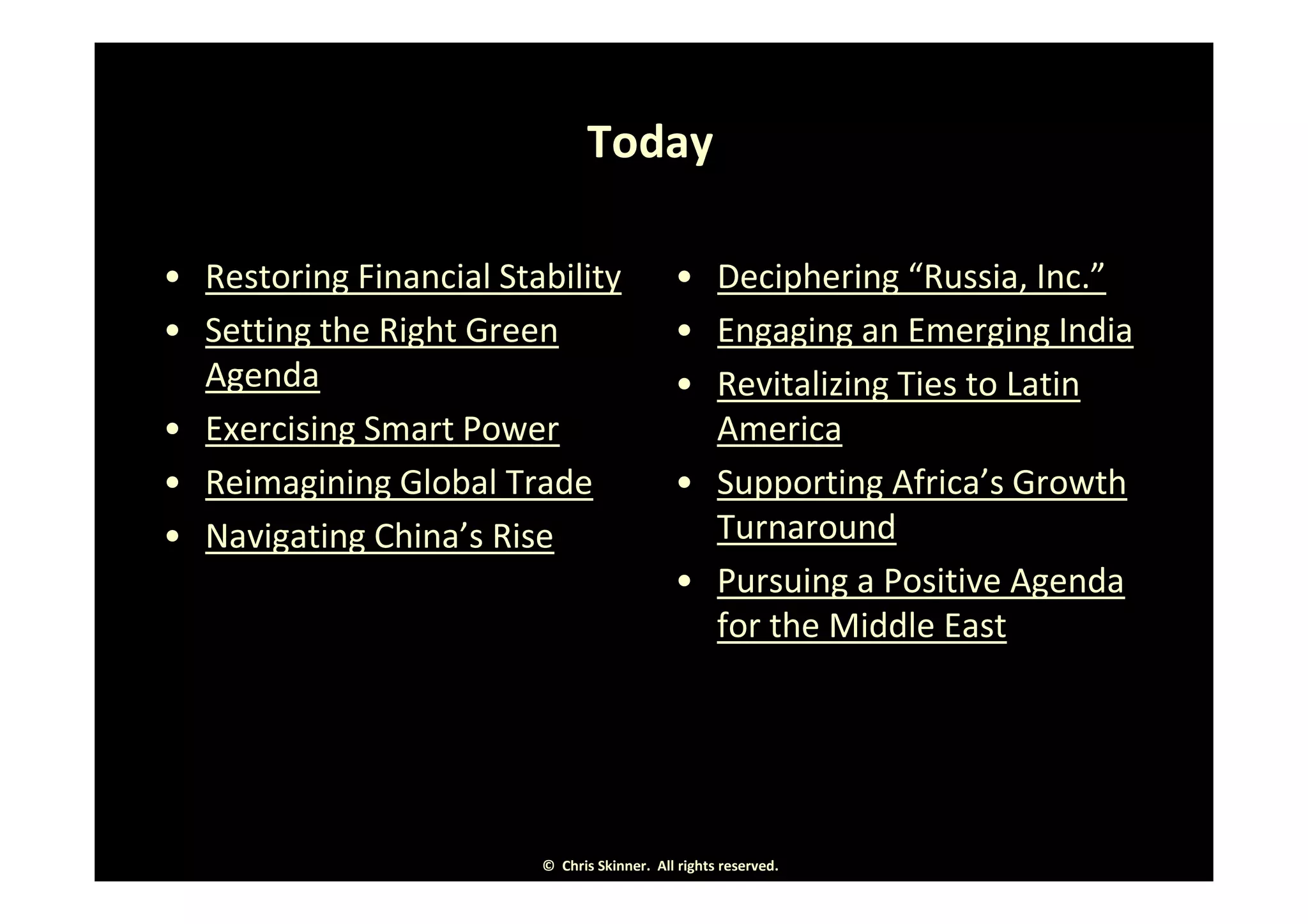 Today

• Restoring Financial Stability              • Deciphering “Russia, Inc.”
• Setting the Right Green                    • Engaging an Emerging India
  Agenda                                     • Revitalizing Ties to Latin
• Exercising Smart Power                       America
• Reimagining Global Trade                   • Supporting Africa’s Growth
• Navigating China’s Rise                      Turnaround
                                             • Pursuing a Positive Agenda
                                               for the Middle East




                         © Chris Skinner. All rights reserved.
 