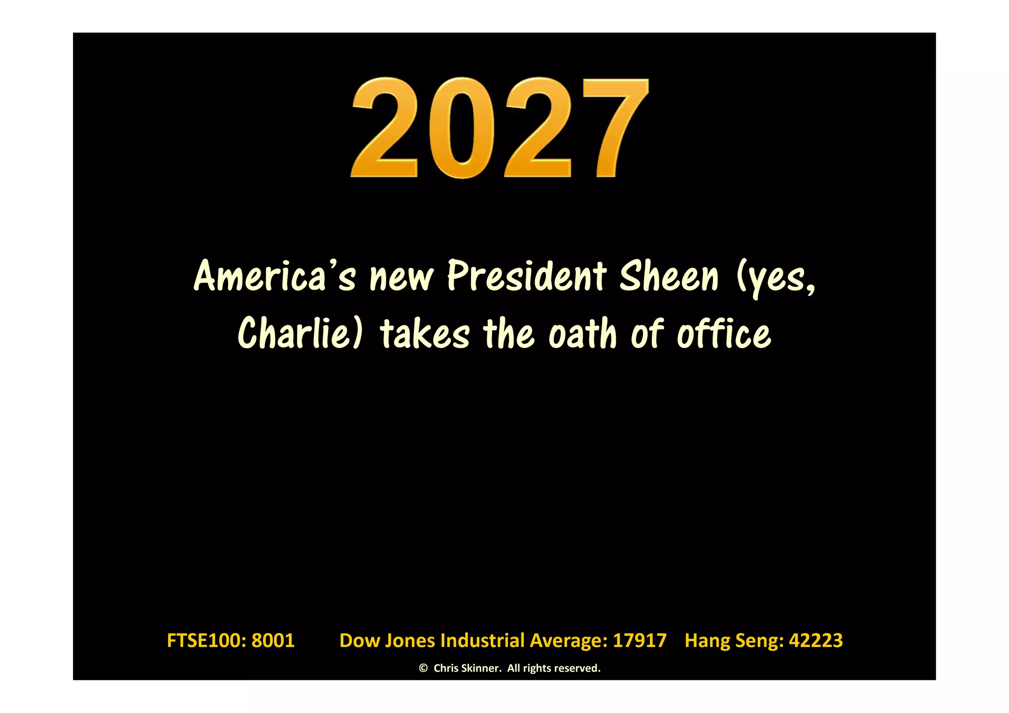 America’s new President Sheen (yes,
    Charlie) takes the oath of office




FTSE100: 8001   Dow Jones Industrial Average: 17917 Hang Seng: 42223
                        © Chris Skinner. All rights reserved.
 
