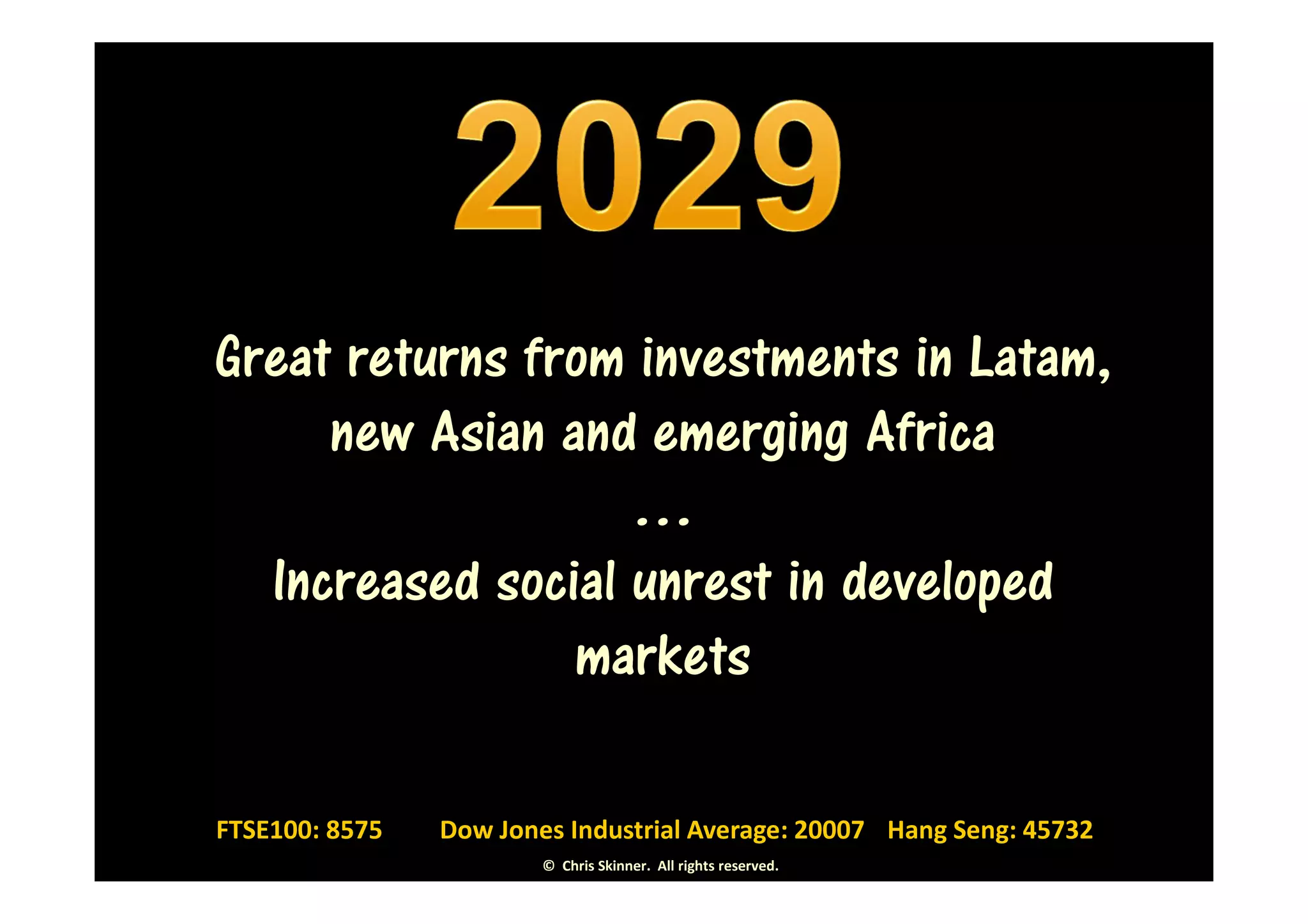 Great returns from investments in Latam,
     new Asian and emerging Africa
                   …
  Increased social unrest in developed
                markets

FTSE100: 8575   Dow Jones Industrial Average: 20007 Hang Seng: 45732
                        © Chris Skinner. All rights reserved.
 