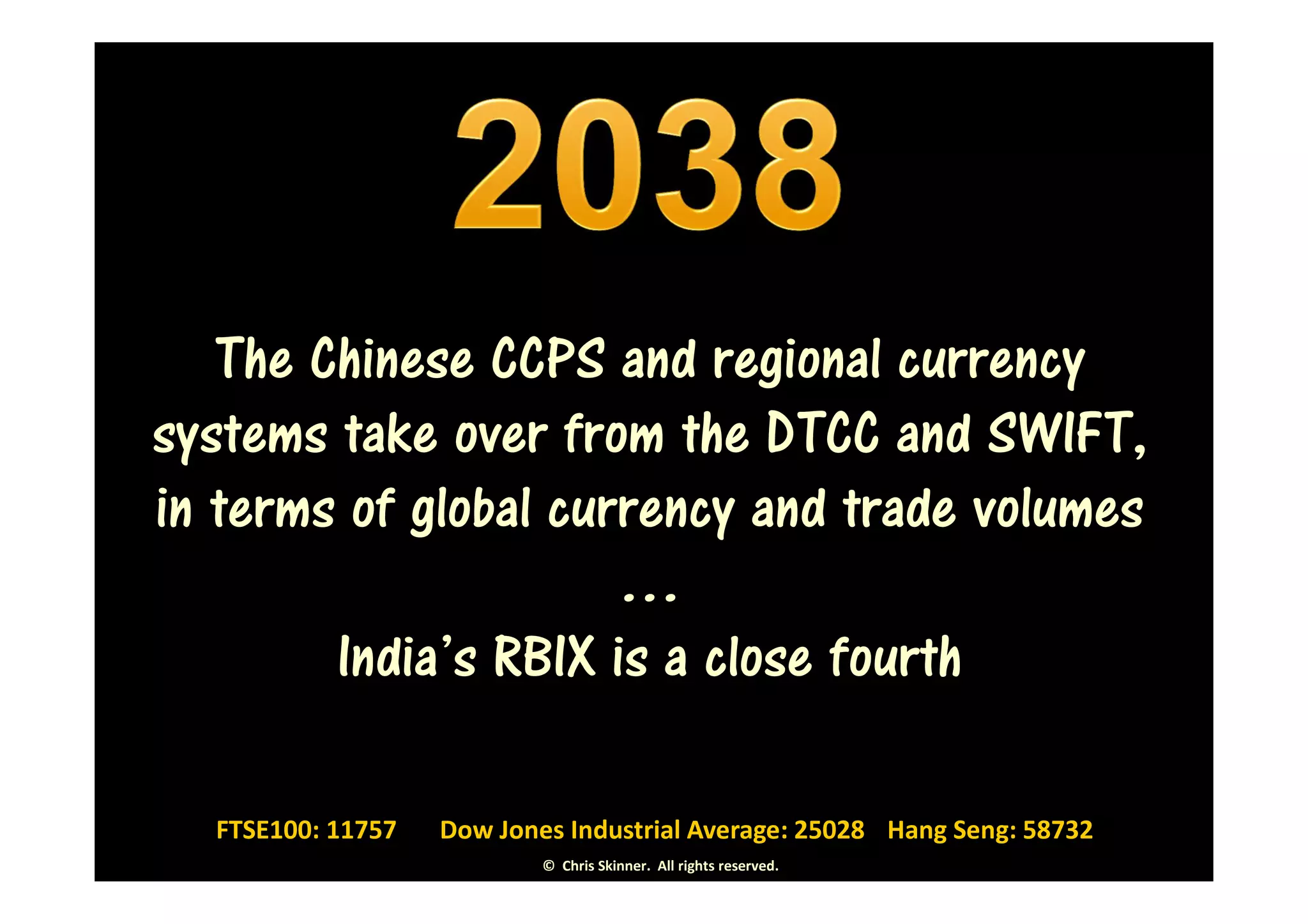 The Chinese CCPS and regional currency
systems take over from the DTCC and SWIFT,
in terms of global currency and trade volumes
                      …
        India’s RBIX is a close fourth

  FTSE100: 11757   Dow Jones Industrial Average: 25028 Hang Seng: 58732
                           © Chris Skinner. All rights reserved.
 