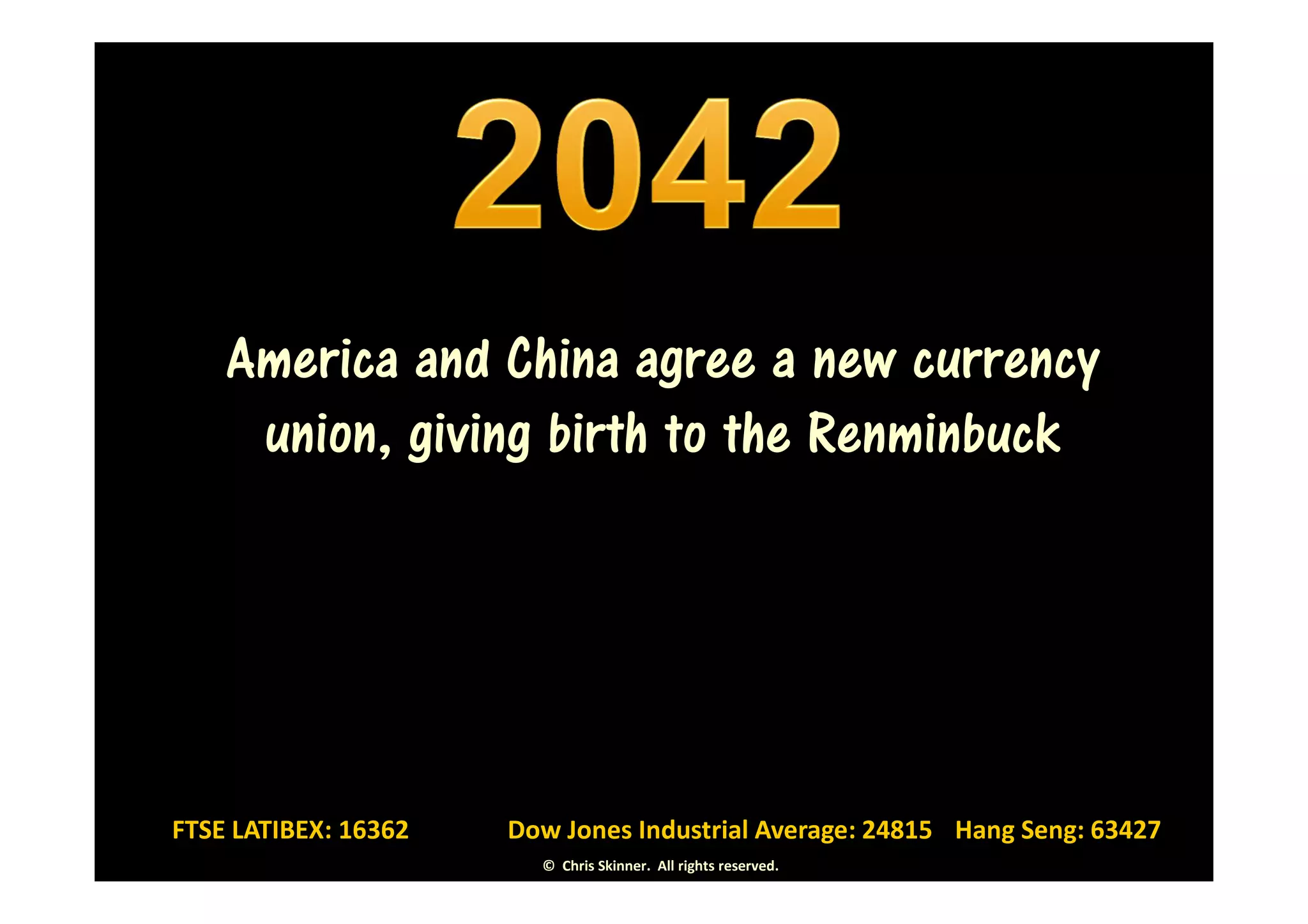 America and China agree a new currency
     union, giving birth to the Renminbuck




FTSE LATIBEX: 16362   Dow Jones Industrial Average: 24815 Hang Seng: 63427
                        © Chris Skinner. All rights reserved.
 