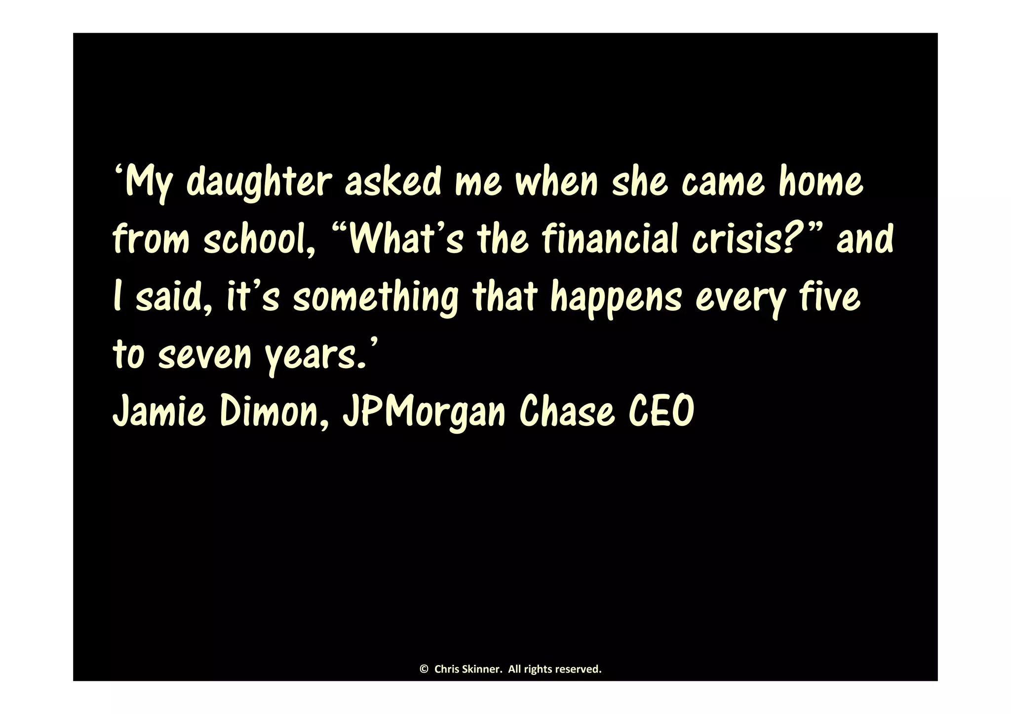 ‘My daughter asked me when she came home
from school, “What’s the financial crisis?” and
I said, it’s something that happens every five
to seven years.’
Jamie Dimon, JPMorgan Chase CEO




                  © Chris Skinner. All rights reserved.
 