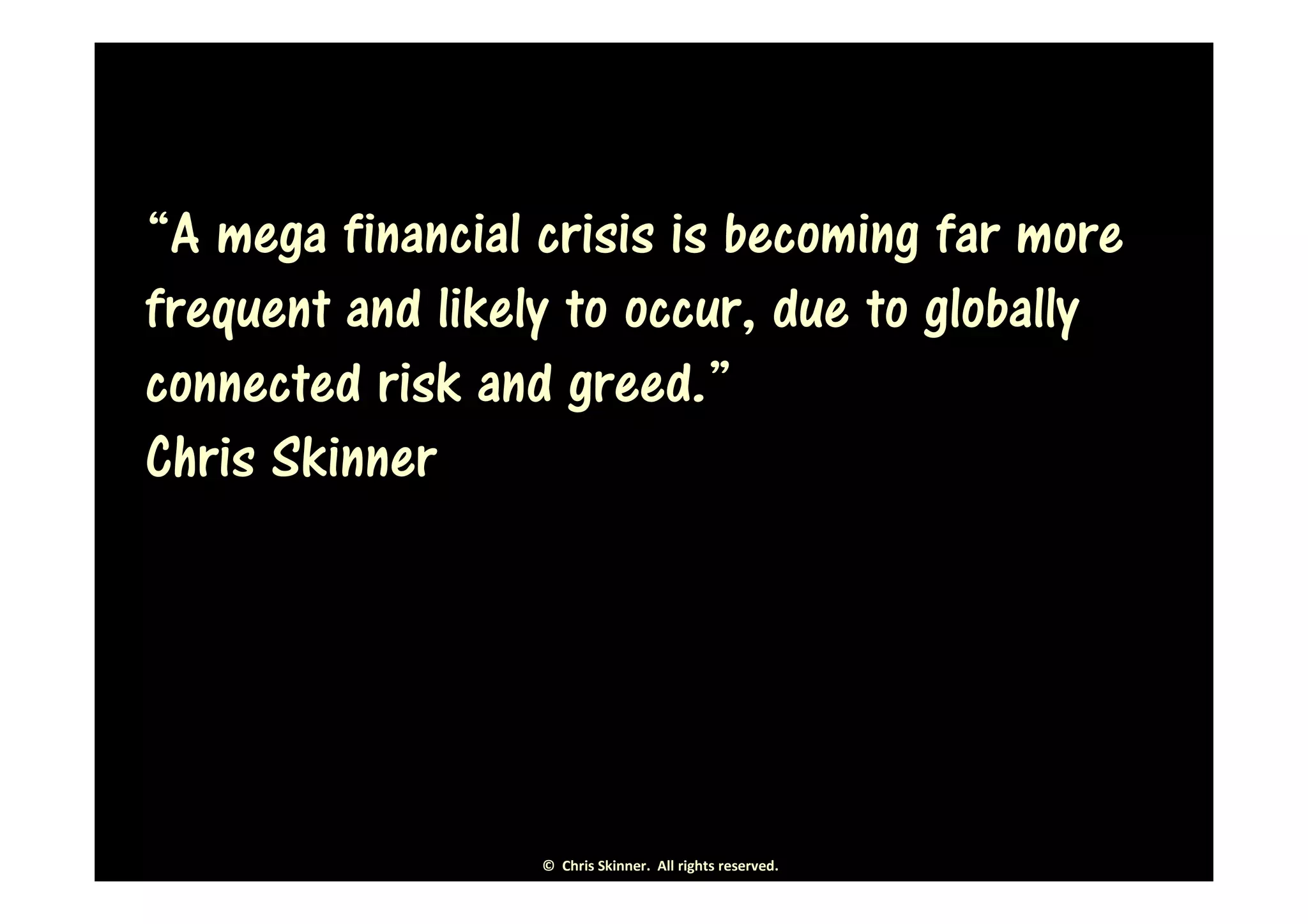 “A mega financial crisis is becoming far more
frequent and likely to occur, due to globally
connected risk and greed.”
Chris Skinner




                  © Chris Skinner. All rights reserved.
 