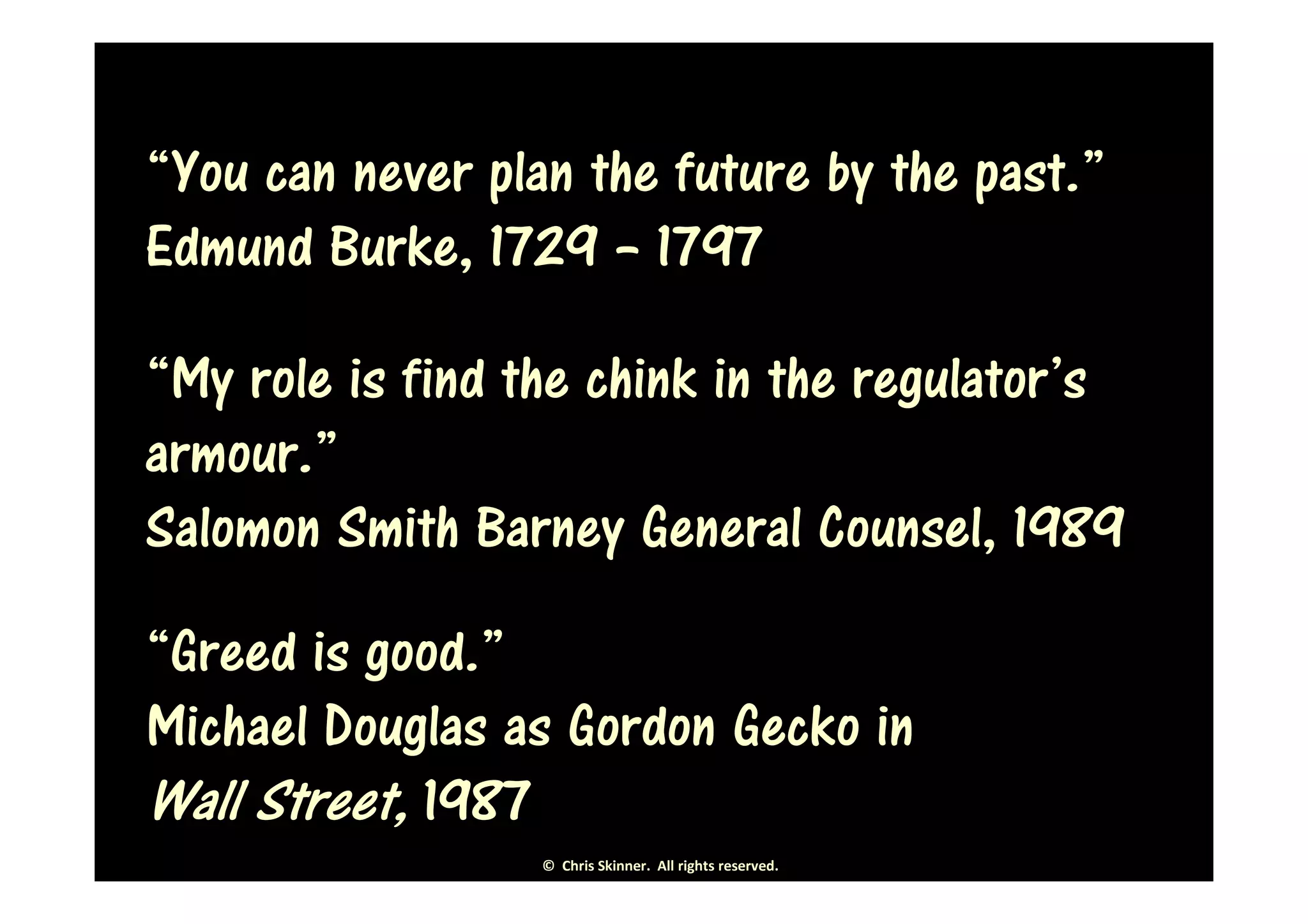 “You can never plan the future by the past.”
Edmund Burke, 1729 – 1797

“My role is find the chink in the regulator’s
armour.”
Salomon Smith Barney General Counsel, 1989
“Greed is good.”
Michael Douglas as Gordon Gecko in
Wall Street, 1987
                  © Chris Skinner. All rights reserved.
 