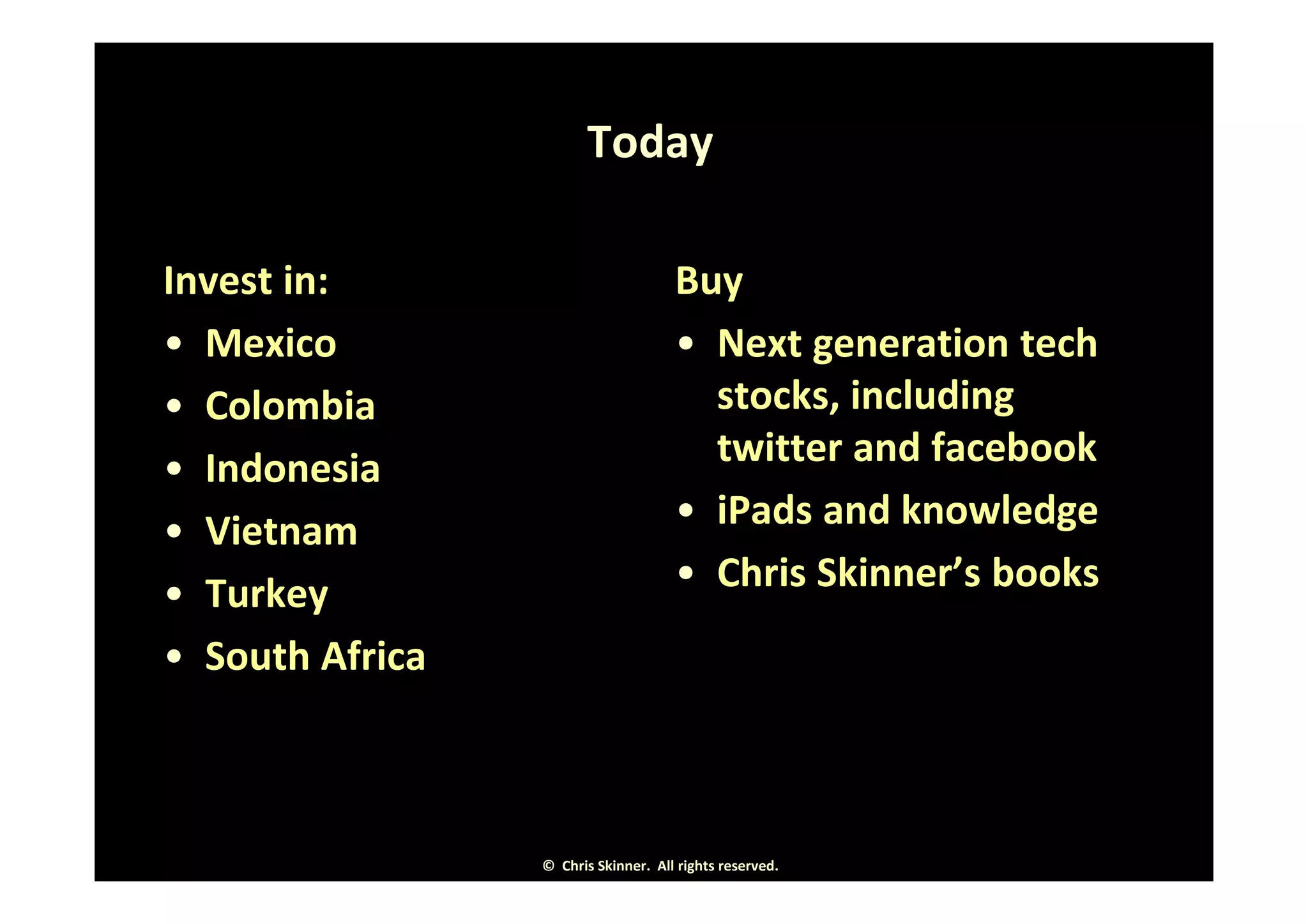 Today

Invest in:                           Buy
• Mexico                             • Next generation tech
• Colombia                             stocks, including
• Indonesia                            twitter and facebook
• Vietnam                            • iPads and knowledge
• Turkey                             • Chris Skinner’s books
• South Africa



                 © Chris Skinner. All rights reserved.
 