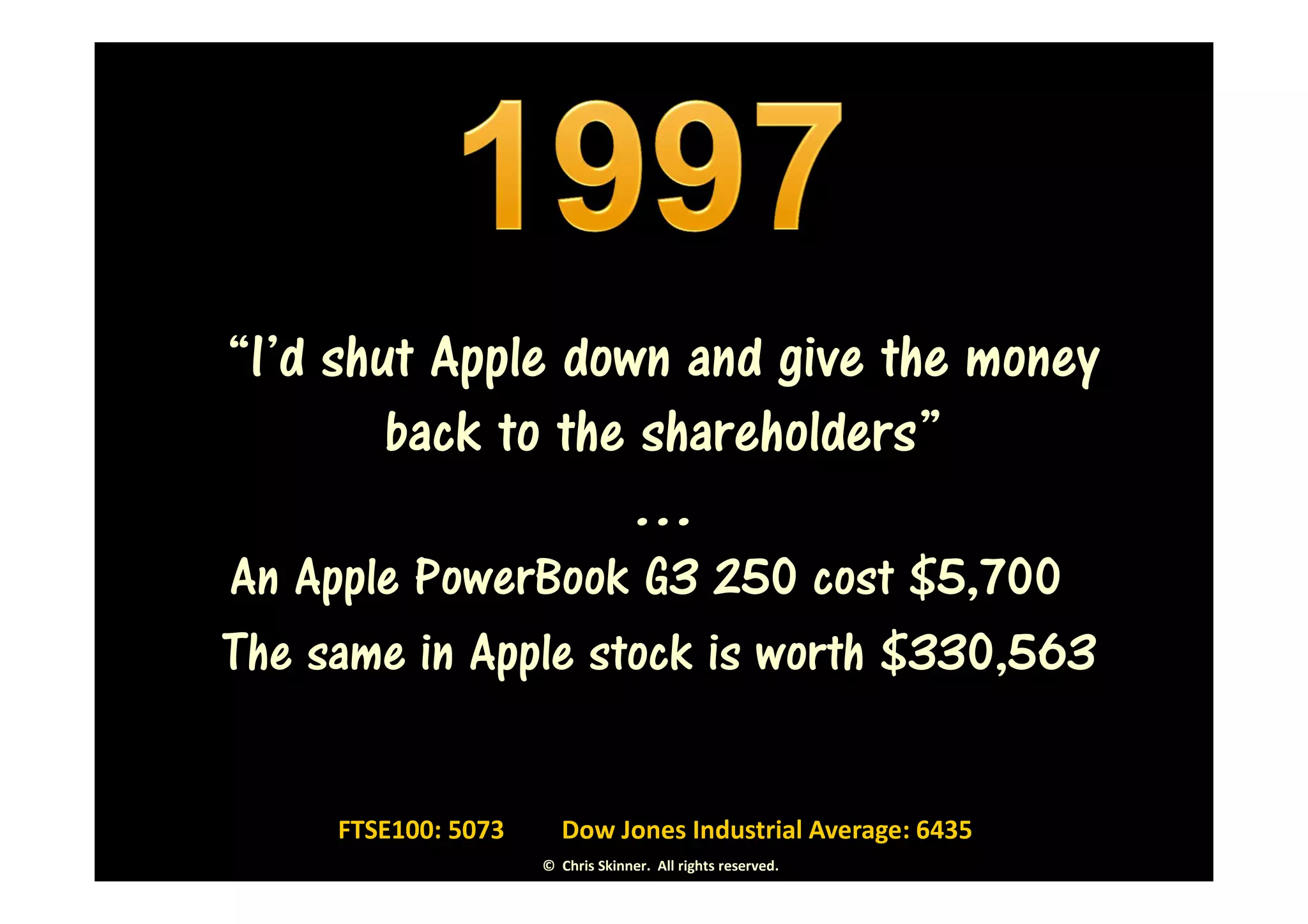 “I’d shut Apple down and give the money
        back to the shareholders”
                   …
An Apple PowerBook G3 250 cost $5,700in
The same in Apple stock is worth $330,563


     FTSE100: 5073      Dow Jones Industrial Average: 6435
                     © Chris Skinner. All rights reserved.
 