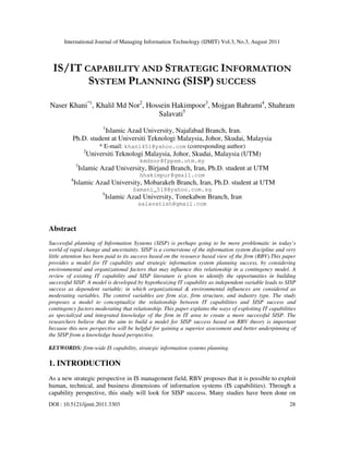 International Journal of Managing Information Technology (IJMIT) Vol.3, No.3, August 2011
DOI : 10.5121/ijmit.2011.3303 28
IS/IT CAPABILITY AND STRATEGIC INFORMATION
SYSTEM PLANNING (SISP) SUCCESS
Naser Khani*1
, Khalil Md Nor2
, Hossein Hakimpoor3
, Mojgan Bahrami4
, Shahram
Salavati5
1
Islamic Azad University, Najafabad Branch, Iran.
Ph.D. student at Universiti Teknologi Malaysia, Johor, Skudai, Malaysia
* E-mail: khani451@yahoo.com (corresponding author)
2
Universiti Teknologi Malaysia, Johor, Skudai, Malaysia (UTM)
kmdnor@fppsm.utm.my
3
Islamic Azad University, Birjand Branch, Iran, Ph.D. student at UTM
hhakimpur@gmail.com
4
Islamic Azad University, Mobarakeh Branch, Iran, Ph.D. student at UTM
Samani_518@yahoo.com.sg
5
Islamic Azad University, Tonekabon Branch, Iran
salavatish@gmail.com
Abstract
Successful planning of Information Systems (SISP) is perhaps going to be more problematic in today’s
world of rapid change and uncertainty. SISP is a cornerstone of the information system discipline and very
little attention has been paid to its success based on the resource based view of the firm (RBV).This paper
provides a model for IT capability and strategic information system planning success, by considering
environmental and organizational factors that may influence this relationship in a contingency model. A
review of existing IT capability and SISP literature is given to identify the opportunities in building
successful SISP. A model is developed by hypothesizing IT capability as independent variable leads to SISP
success as dependent variable; in which organizational & environmental influences are considered as
moderating variables. The control variables are firm size, firm structure, and industry type. The study
proposes a model to conceptualize the relationship between IT capabilities and SISP success and
contingency factors moderating that relationship. This paper explains the ways of exploiting IT capabilities
as specialized and integrated knowledge of the firm in IT area to create a more successful SISP. The
researchers believe that the aim to build a model for SISP success based on RBV theory is important
because this new perspective will be helpful for gaining a superior assessment and better underpinning of
the SISP from a knowledge based perspective.
KEYWORDS: firm-wide IS capability, strategic information systems planning.
1. INTRODUCTION
As a new strategic perspective in IS management field, RBV proposes that it is possible to exploit
human, technical, and business dimensions of information systems (IS capabilities). Through a
capability perspective, this study will look for SISP success. Many studies have been done on
 