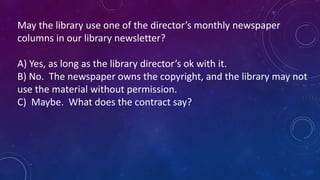 May the library use one of the director’s monthly newspaper 
columns in our library newsletter? 
A) Yes, as long as the library director’s ok with it. 
B) No. The newspaper owns the copyright, and the library may not 
use the material without permission. 
C) Maybe. What does the contract say? 
 