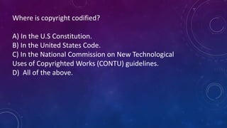 Where is copyright codified? 
A) In the U.S Constitution. 
B) In the United States Code. 
C) In the National Commission on...