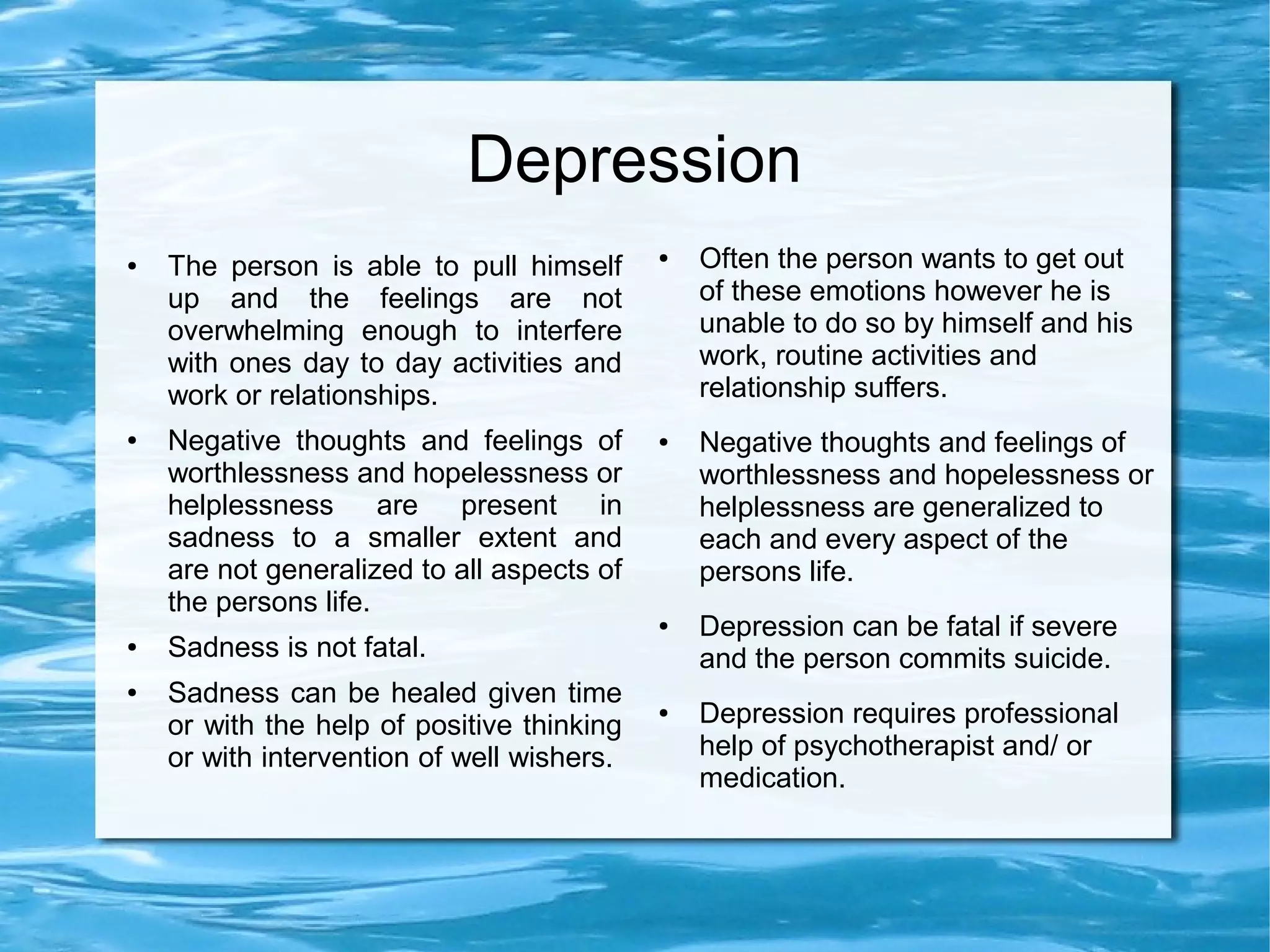 ●   Sadness mimics all the symptoms        ●   Depression symptoms such as
      of depression such as crying,              crying, feeling pessimistic,
      feeling pessimistic, frustration,          frustration, feeling a loss, anger or
      feeling a loss, anger or irritation,       irritation, change in food or sleep
      change in food or sleep patterns for       habits are more intense and last for
      a few days and with lesser                 many weeks or months.
      intensity.

  ●   The person is able to pull himself
                                             ●   Often the person wants to get out
      up and the feelings are not                of these emotions however he is
      overwhelming enough to interfere           unable to do so by himself and his
      with ones day to day activities and        work, routine activities and
      work or relationships.                     relationship suffers.




                                                                                         3
For more information visit:http://www.depressiontreatmentinindia.com/
 