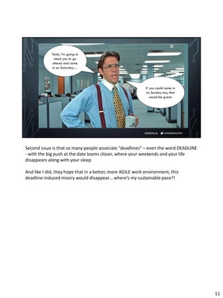micheleplayfair#DDDPerth
If you could come in
on Sunday too, that
would be great.
Yeah, I’m going to
need you to go
ahead and come
in on Saturday…
Second issue is that so many people associate “deadlines” – even the word DEADLINE
- with the big push at the date looms closer, where your weekends and your life
disappears along with your sleep
And like I did, they hope that in a better, more AGILE work environment, this
deadline-induced misery would disappear… where’s my sustainable pace?!
11
 