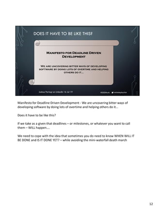 micheleplayfair#DDDPerth
DOES IT HAVE TO BE LIKE THIS?
Joshua Partogi on LinkedIn 16 Jul 19
Manifesto for Deadline Driven
Development
We are uncovering bitter ways of developing
software by doing lots of overtime and helping
others do it…
Manifesto for Deadline Driven Development - We are uncovering bitter ways of
developing software by doing lots of overtime and helping others do it…
Does it have to be like this?
If we take as a given that deadlines – or milestones, or whatever you want to call
them – WILL happen….
We need to cope with the idea that sometimes you do need to know WHEN WILL IT
BE DONE and IS IT DONE YET? – while avoiding the mini-waterfall death march
12
 