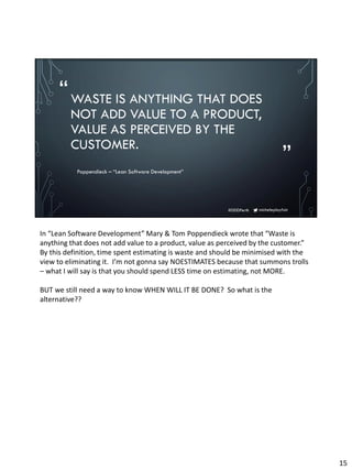micheleplayfair#DDDPerth
“
”
WASTE IS ANYTHING THAT DOES
NOT ADD VALUE TO A PRODUCT,
VALUE AS PERCEIVED BY THE
CUSTOMER.
Poppendieck – “Lean Software Development”
In “Lean Software Development” Mary & Tom Poppendieck wrote that “Waste is
anything that does not add value to a product, value as perceived by the customer.”
By this definition, time spent estimating is waste and should be minimised with the
view to eliminating it. I’m not gonna say NOESTIMATES because that summons trolls
– what I will say is that you should spend LESS time on estimating, not MORE.
BUT we still need a way to know WHEN WILL IT BE DONE? So what is the
alternative??
15
 