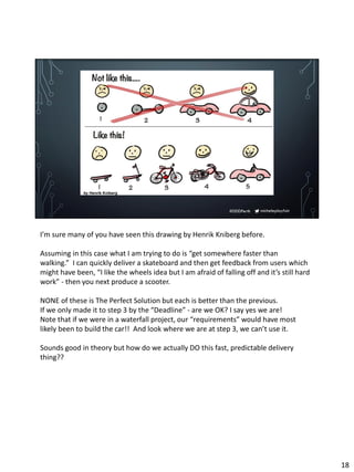 micheleplayfair#DDDPerth
I’m sure many of you have seen this drawing by Henrik Kniberg before.
Assuming in this case what I am trying to do is “get somewhere faster than
walking.” I can quickly deliver a skateboard and then get feedback from users which
might have been, “I like the wheels idea but I am afraid of falling off and it’s still hard
work” - then you next produce a scooter.
NONE of these is The Perfect Solution but each is better than the previous.
If we only made it to step 3 by the “Deadline” - are we OK? I say yes we are!
Note that if we were in a waterfall project, our “requirements” would have most
likely been to build the car!! And look where we are at step 3, we can’t use it.
Sounds good in theory but how do we actually DO this fast, predictable delivery
thing??
18
 