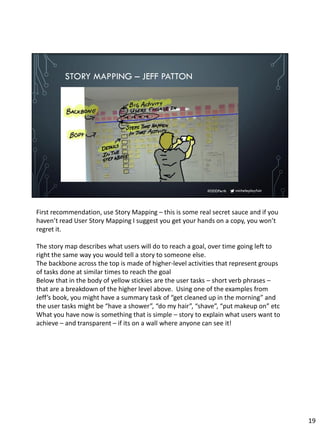 micheleplayfair#DDDPerth
STORY MAPPING – JEFF PATTON
First recommendation, use Story Mapping – this is some real secret sauce and if you
haven’t read User Story Mapping I suggest you get your hands on a copy, you won’t
regret it.
The story map describes what users will do to reach a goal, over time going left to
right the same way you would tell a story to someone else.
The backbone across the top is made of higher-level activities that represent groups
of tasks done at similar times to reach the goal
Below that in the body of yellow stickies are the user tasks – short verb phrases –
that are a breakdown of the higher level above. Using one of the examples from
Jeff’s book, you might have a summary task of “get cleaned up in the morning” and
the user tasks might be “have a shower”, “do my hair”, “shave”, “put makeup on” etc
What you have now is something that is simple – story to explain what users want to
achieve – and transparent – if its on a wall where anyone can see it!
19
 