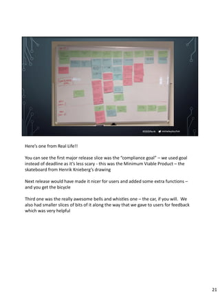 micheleplayfair#DDDPerth
Here’s one from Real Life!!
You can see the first major release slice was the “compliance goal” – we used goal
instead of deadline as it’s less scary - this was the Minimum Viable Product – the
skateboard from Henrik Knieberg’s drawing
Next release would have made it nicer for users and added some extra functions –
and you get the bicycle
Third one was the really awesome bells and whistles one – the car, if you will. We
also had smaller slices of bits of it along the way that we gave to users for feedback
which was very helpful
21
 