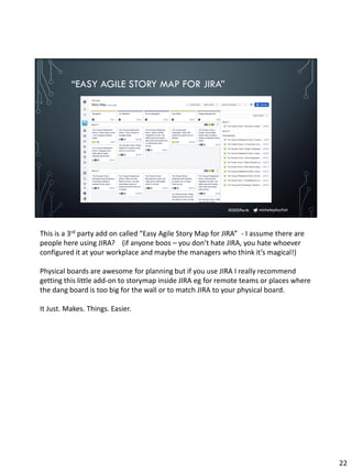 micheleplayfair#DDDPerth
“EASY AGILE STORY MAP FOR JIRA”
This is a 3rd party add on called “Easy Agile Story Map for JIRA” - I assume there are
people here using JIRA? (if anyone boos – you don’t hate JIRA, you hate whoever
configured it at your workplace and maybe the managers who think it’s magical!)
Physical boards are awesome for planning but if you use JIRA I really recommend
getting this little add-on to storymap inside JIRA eg for remote teams or places where
the dang board is too big for the wall or to match JIRA to your physical board.
It Just. Makes. Things. Easier.
22
 