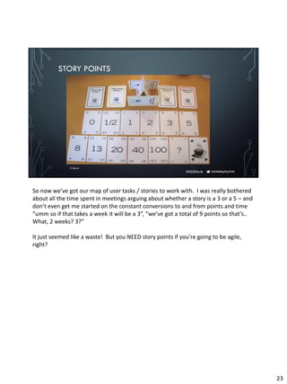 micheleplayfair#DDDPerth
STORY POINTS
Crisp.se
So now we’ve got our map of user tasks / stories to work with. I was really bothered
about all the time spent in meetings arguing about whether a story is a 3 or a 5 – and
don’t even get me started on the constant conversions to and from points and time
“umm so if that takes a week it will be a 3”, “we’ve got a total of 9 points so that’s..
What, 2 weeks? 3?”
It just seemed like a waste! But you NEED story points if you’re going to be agile,
right?
23
 