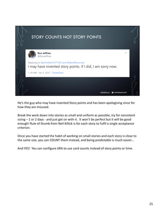 micheleplayfair#DDDPerth
STORY COUNTS NOT STORY POINTS
He’s the guy who may have invented Story points and has been apologising since for
how they are misused.
Break the work down into stories as small and uniform as possible, try for consistent
sizing – 1 or 2 days - and just get on with it. It won’t be perfect but it will be good
enough! Rule of thumb from Neil Killick is for each story to fulfil a single acceptance
criterion.
Once you have started the habit of working on small stories and each story is close to
the same size, you can COUNT them instead, and being predictable is much easier…
And YES! You can configure JIRA to use card counts instead of story points or time.
25
 