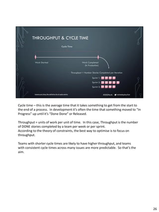 micheleplayfair#DDDPerth
THROUGHPUT & CYCLE TIME
Work Started Work Completed
(In Production)
Throughput = Number Stories Completed per Iteration
Sprint 1:
Sprint 2:
Sprint 3:
Cycle Time
hotpmo.com/blog/the-definitive-list-of-agile-metrics
Cycle time – this is the average time that it takes something to get from the start to
the end of a process. In development it’s often the time that something moved to “In
Progress” up until it’s “Done Done” or Released.
Throughput = units of work per unit of time. In this case, Throughput is the number
of DONE stories completed by a team per week or per sprint.
According to the theory of constraints, the best way to optimise is to focus on
throughput.
Teams with shorter cycle times are likely to have higher throughput, and teams
with consistent cycle times across many issues are more predictable. So that’s the
aim.
26
 