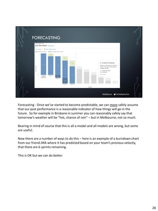 micheleplayfair#DDDPerth
FORECASTING
Forecasting - Once we’ve started to become predictable, we can more safely assume
that our past performance is a reasonable indicator of how things will go in the
future. So for example in Brisbane in summer you can reasonably safely say that
tomorrow’s weather will be “hot, chance of rain” – but in Melbourne, not so much.
Bearing in mind of course that this is all a model and all models are wrong, but some
are useful.
Now there are a number of ways to do this – here is an example of a burndown chart
from our friend JIRA where it has predicted based on your team’s previous velocity,
that there are 6 sprints remaining.
This is OK but we can do better.
28
 