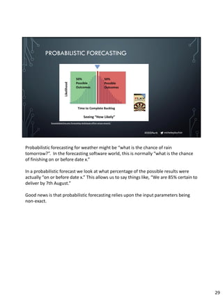 micheleplayfair#DDDPerth
PROBABILISTIC FORECASTING
focusedobjective.com/forecasting-techniques-effort-versus-reward/
Probabilistic forecasting for weather might be “what is the chance of rain
tomorrow?”. In the forecasting software world, this is normally “what is the chance
of finishing on or before date x.”
In a probabilistic forecast we look at what percentage of the possible results were
actually “on or before date x.” This allows us to say things like, “We are 85% certain to
deliver by 7th August.”
Good news is that probabilistic forecasting relies upon the input parameters being
non-exact.
29
 