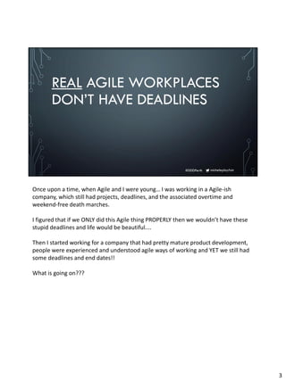 micheleplayfair#DDDPerth
REAL AGILE WORKPLACES
DON’T HAVE DEADLINES
Once upon a time, when Agile and I were young… I was working in a Agile-ish
company, which still had projects, deadlines, and the associated overtime and
weekend-free death marches.
I figured that if we ONLY did this Agile thing PROPERLY then we wouldn’t have these
stupid deadlines and life would be beautiful....
Then I started working for a company that had pretty mature product development,
people were experienced and understood agile ways of working and YET we still had
some deadlines and end dates!!
What is going on???
3
 