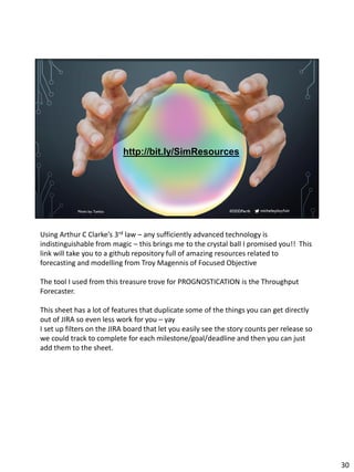micheleplayfair#DDDPerthPhoto by Tumisu
http://bit.ly/SimResources
Using Arthur C Clarke’s 3rd law – any sufficiently advanced technology is
indistinguishable from magic – this brings me to the crystal ball I promised you!! This
link will take you to a github repository full of amazing resources related to
forecasting and modelling from Troy Magennis of Focused Objective
The tool I used from this treasure trove for PROGNOSTICATION is the Throughput
Forecaster.
This sheet has a lot of features that duplicate some of the things you can get directly
out of JIRA so even less work for you – yay
I set up filters on the JIRA board that let you easily see the story counts per release so
we could track to complete for each milestone/goal/deadline and then you can just
add them to the sheet.
30
 