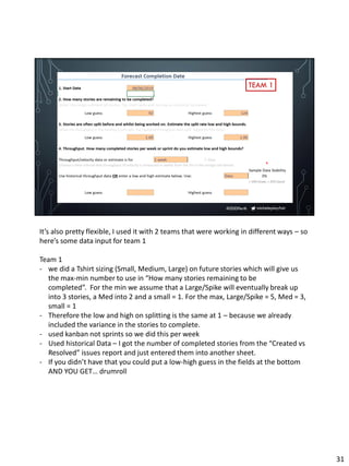 micheleplayfair#DDDPerth
TEAM 1
It’s also pretty flexible, I used it with 2 teams that were working in different ways – so
here’s some data input for team 1
Team 1
- we did a Tshirt sizing (Small, Medium, Large) on future stories which will give us
the max-min number to use in “How many stories remaining to be
completed”. For the min we assume that a Large/Spike will eventually break up
into 3 stories, a Med into 2 and a small = 1. For the max, Large/Spike = 5, Med = 3,
small = 1
- Therefore the low and high on splitting is the same at 1 – because we already
included the variance in the stories to complete.
- used kanban not sprints so we did this per week
- Used historical Data – I got the number of completed stories from the “Created vs
Resolved” issues report and just entered them into another sheet.
- If you didn’t have that you could put a low-high guess in the fields at the bottom
AND YOU GET… drumroll
31
 