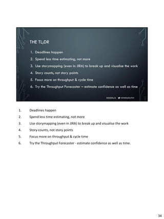 micheleplayfair#DDDPerth
THE TL;DR
1. Deadlines happen
2. Spend less time estimating, not more
3. Use storymapping (even in JIRA) to break up and visualise the work
4. Story counts, not story points
5. Focus more on throughput & cycle time
6. Try the Throughput Forecaster – estimate confidence as well as time
1. Deadlines happen
2. Spend less time estimating, not more
3. Use storymapping (even in JIRA) to break up and visualise the work
4. Story counts, not story points
5. Focus more on throughput & cycle time
6. Try the Throughput Forecaster - estimate confidence as well as time.
34
 