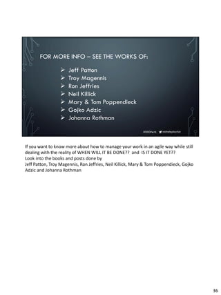 micheleplayfair#DDDPerth
FOR MORE INFO – SEE THE WORKS OF:
➢ Jeff Patton
➢ Troy Magennis
➢ Ron Jeffries
➢ Neil Killick
➢ Mary & Tom Poppendieck
➢ Gojko Adzic
➢ Johanna Rothman
If you want to know more about how to manage your work in an agile way while still
dealing with the reality of WHEN WILL IT BE DONE?? and IS IT DONE YET??
Look into the books and posts done by
Jeff Patton, Troy Magennis, Ron Jeffries, Neil Killick, Mary & Tom Poppendieck, Gojko
Adzic and Johanna Rothman
36
 